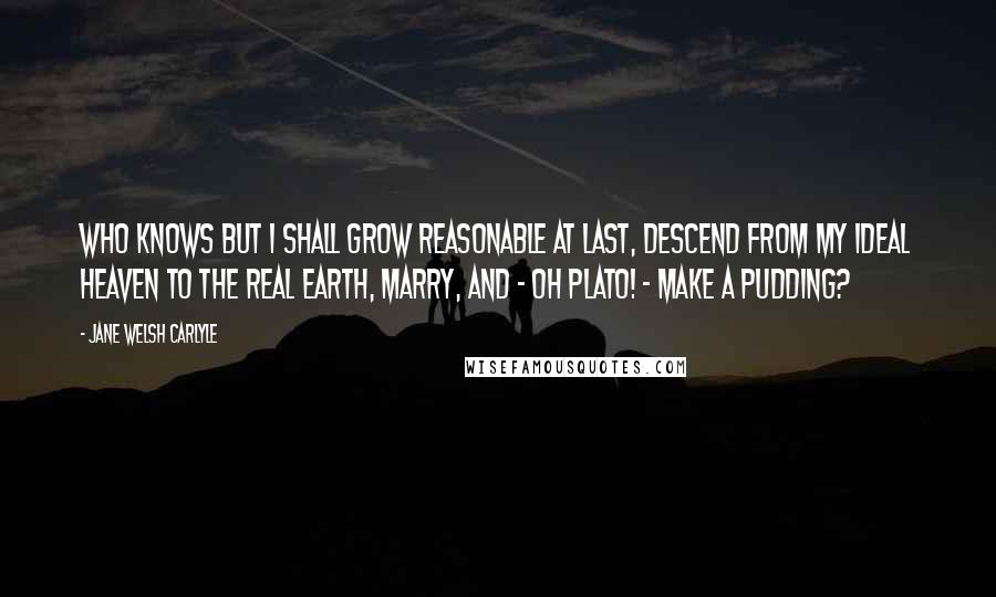 Jane Welsh Carlyle Quotes: Who knows but I shall grow reasonable at last, descend from my ideal heaven to the real earth, marry, and - Oh Plato! - make a pudding?