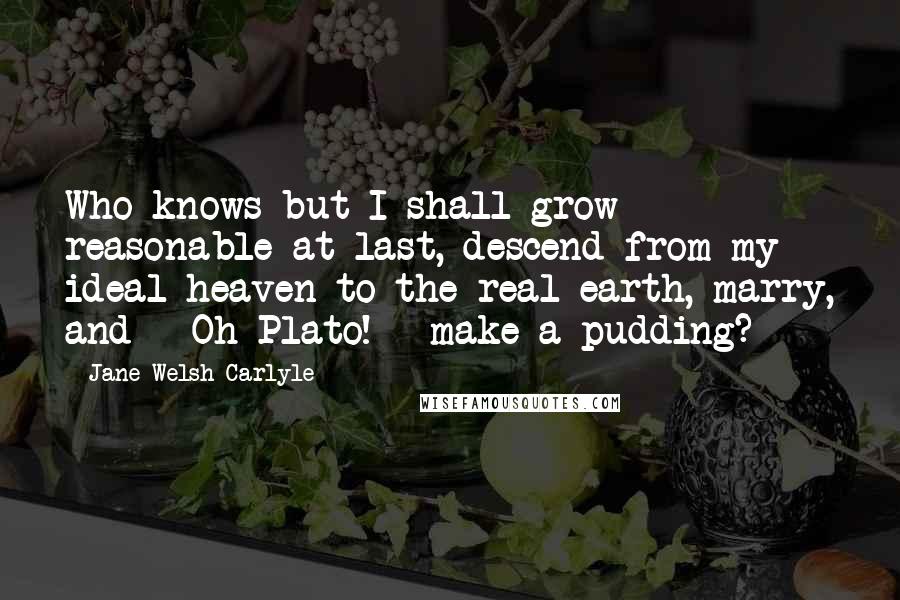 Jane Welsh Carlyle Quotes: Who knows but I shall grow reasonable at last, descend from my ideal heaven to the real earth, marry, and - Oh Plato! - make a pudding?