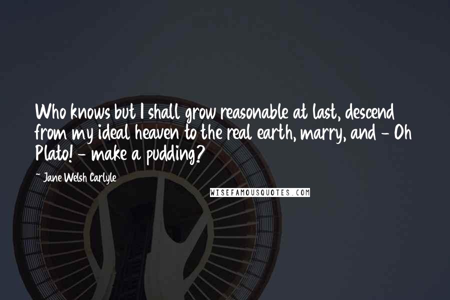 Jane Welsh Carlyle Quotes: Who knows but I shall grow reasonable at last, descend from my ideal heaven to the real earth, marry, and - Oh Plato! - make a pudding?