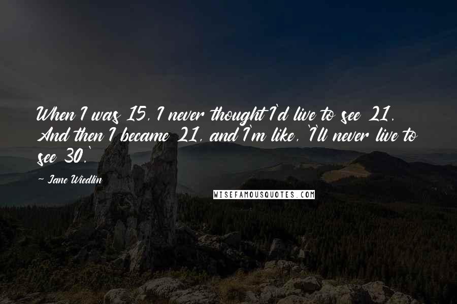 Jane Wiedlin Quotes: When I was 15, I never thought I'd live to see 21. And then I became 21, and I'm like, 'I'll never live to see 30.'