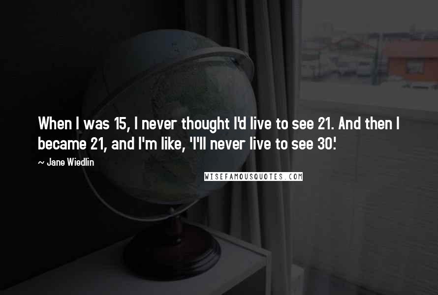 Jane Wiedlin Quotes: When I was 15, I never thought I'd live to see 21. And then I became 21, and I'm like, 'I'll never live to see 30.'