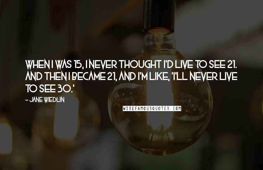 Jane Wiedlin Quotes: When I was 15, I never thought I'd live to see 21. And then I became 21, and I'm like, 'I'll never live to see 30.'