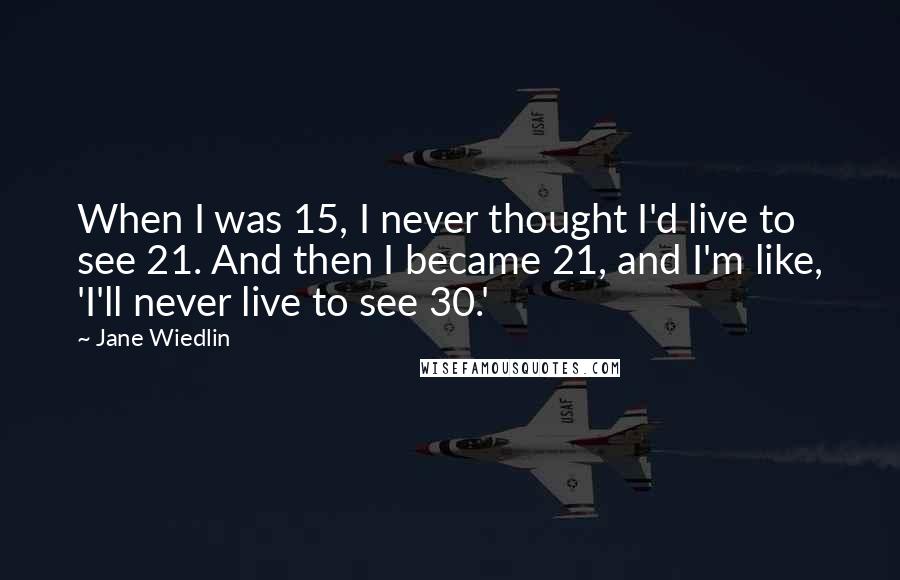 Jane Wiedlin Quotes: When I was 15, I never thought I'd live to see 21. And then I became 21, and I'm like, 'I'll never live to see 30.'