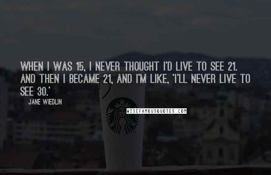 Jane Wiedlin Quotes: When I was 15, I never thought I'd live to see 21. And then I became 21, and I'm like, 'I'll never live to see 30.'