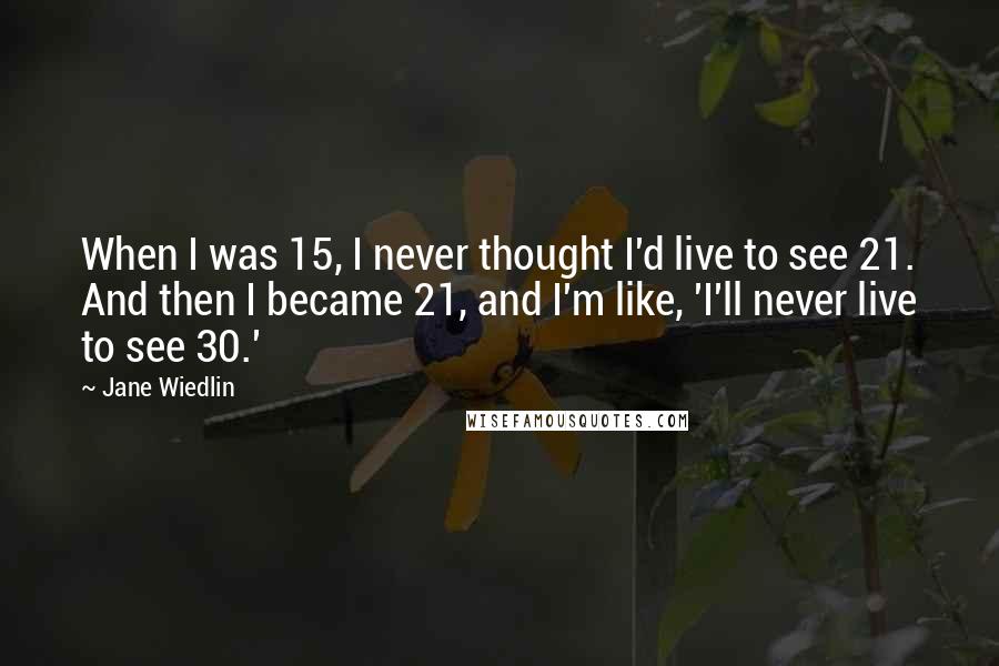 Jane Wiedlin Quotes: When I was 15, I never thought I'd live to see 21. And then I became 21, and I'm like, 'I'll never live to see 30.'