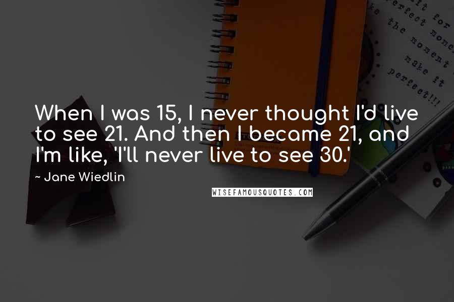 Jane Wiedlin Quotes: When I was 15, I never thought I'd live to see 21. And then I became 21, and I'm like, 'I'll never live to see 30.'