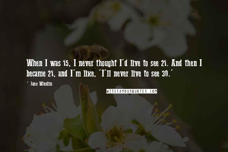 Jane Wiedlin Quotes: When I was 15, I never thought I'd live to see 21. And then I became 21, and I'm like, 'I'll never live to see 30.'