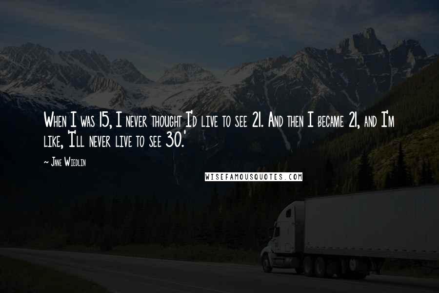 Jane Wiedlin Quotes: When I was 15, I never thought I'd live to see 21. And then I became 21, and I'm like, 'I'll never live to see 30.'