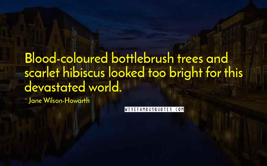 Jane Wilson-Howarth Quotes: Blood-coloured bottlebrush trees and scarlet hibiscus looked too bright for this devastated world.