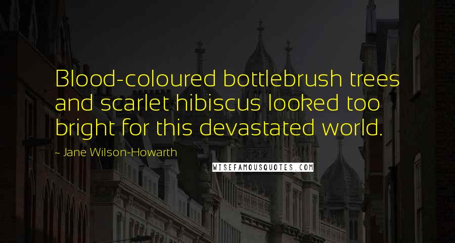 Jane Wilson-Howarth Quotes: Blood-coloured bottlebrush trees and scarlet hibiscus looked too bright for this devastated world.