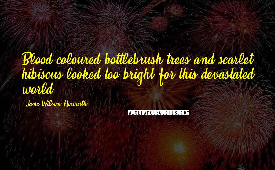 Jane Wilson-Howarth Quotes: Blood-coloured bottlebrush trees and scarlet hibiscus looked too bright for this devastated world.