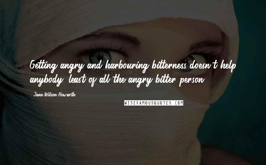 Jane Wilson-Howarth Quotes: Getting angry and harbouring bitterness doesn't help anybody, least of all the angry bitter person.