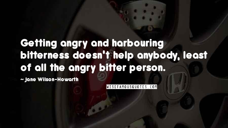 Jane Wilson-Howarth Quotes: Getting angry and harbouring bitterness doesn't help anybody, least of all the angry bitter person.