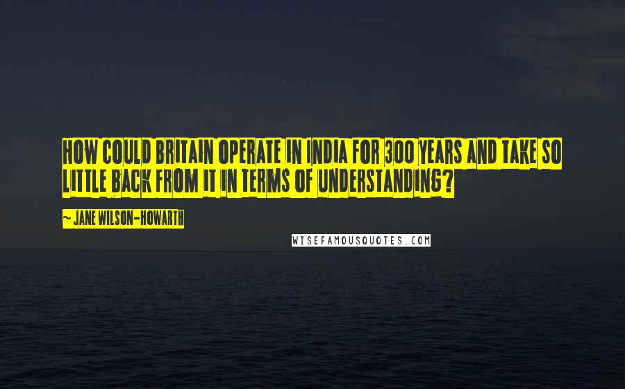 Jane Wilson-Howarth Quotes: How could Britain operate in India for 300 years and take so little back from it in terms of understanding?