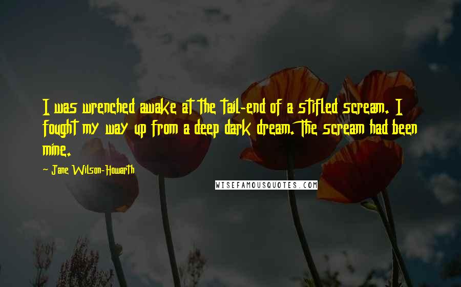 Jane Wilson-Howarth Quotes: I was wrenched awake at the tail-end of a stifled scream. I fought my way up from a deep dark dream. The scream had been mine.