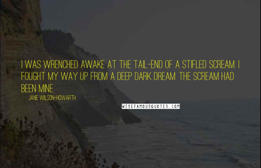 Jane Wilson-Howarth Quotes: I was wrenched awake at the tail-end of a stifled scream. I fought my way up from a deep dark dream. The scream had been mine.