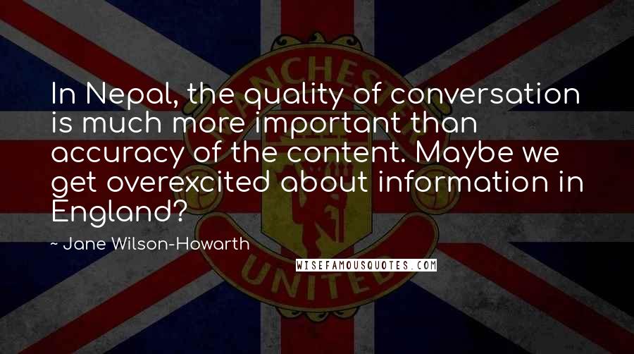 Jane Wilson-Howarth Quotes: In Nepal, the quality of conversation is much more important than accuracy of the content. Maybe we get overexcited about information in England?