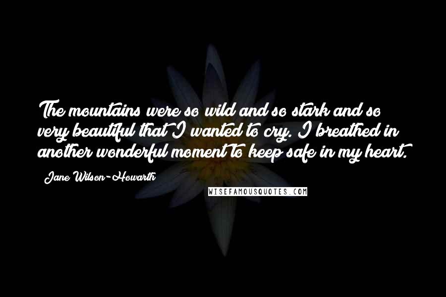 Jane Wilson-Howarth Quotes: The mountains were so wild and so stark and so very beautiful that I wanted to cry. I breathed in another wonderful moment to keep safe in my heart.