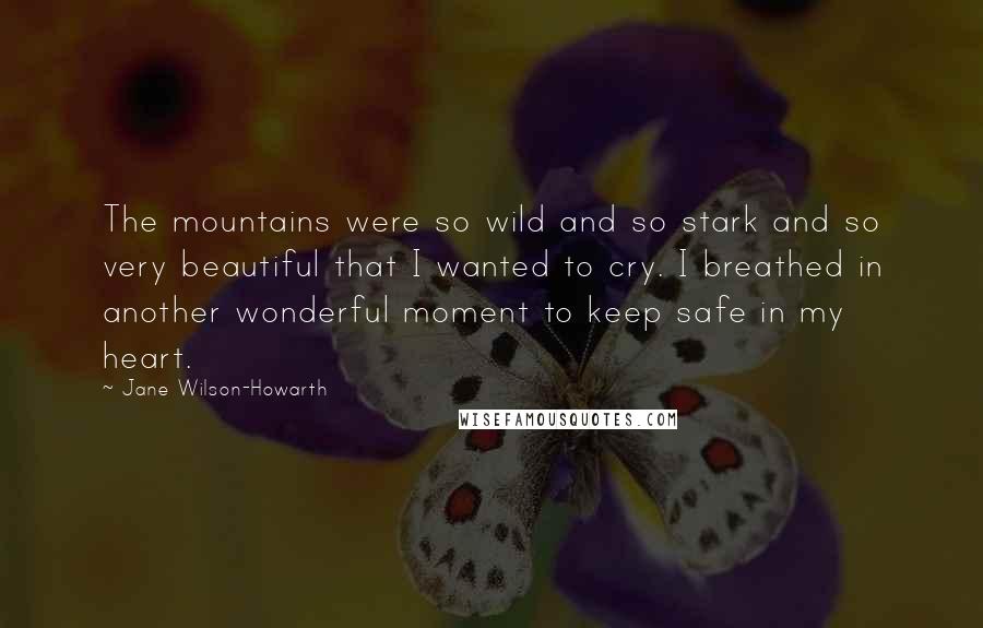 Jane Wilson-Howarth Quotes: The mountains were so wild and so stark and so very beautiful that I wanted to cry. I breathed in another wonderful moment to keep safe in my heart.