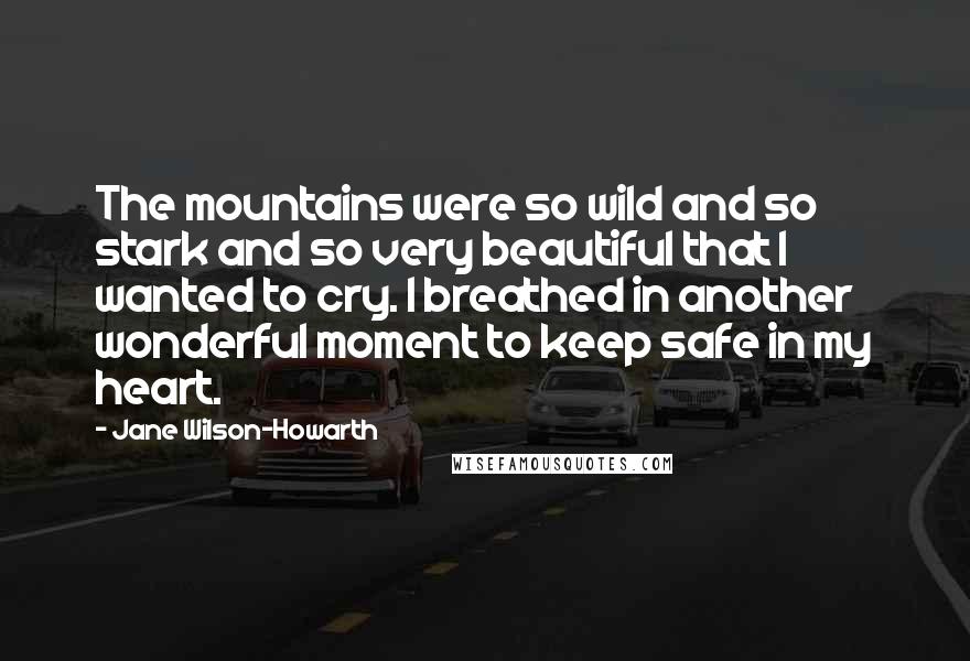 Jane Wilson-Howarth Quotes: The mountains were so wild and so stark and so very beautiful that I wanted to cry. I breathed in another wonderful moment to keep safe in my heart.