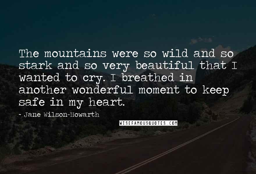 Jane Wilson-Howarth Quotes: The mountains were so wild and so stark and so very beautiful that I wanted to cry. I breathed in another wonderful moment to keep safe in my heart.