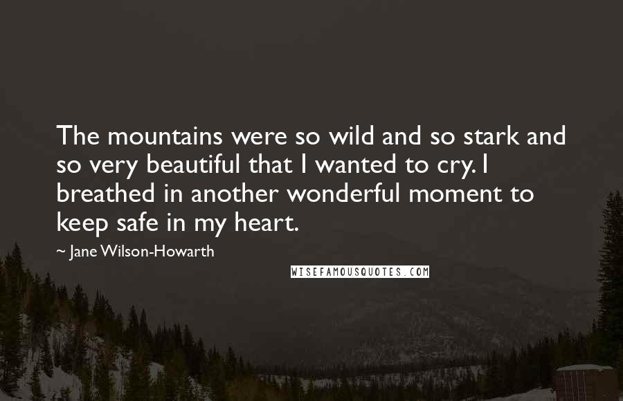 Jane Wilson-Howarth Quotes: The mountains were so wild and so stark and so very beautiful that I wanted to cry. I breathed in another wonderful moment to keep safe in my heart.