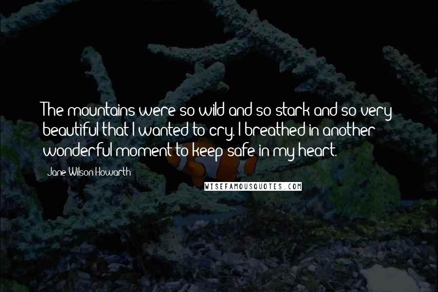 Jane Wilson-Howarth Quotes: The mountains were so wild and so stark and so very beautiful that I wanted to cry. I breathed in another wonderful moment to keep safe in my heart.