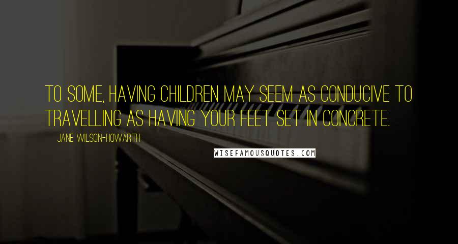 Jane Wilson-Howarth Quotes: To some, having children may seem as conducive to travelling as having your feet set in concrete.