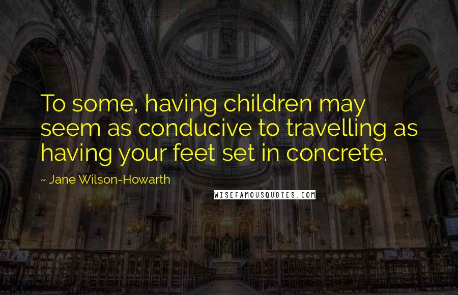 Jane Wilson-Howarth Quotes: To some, having children may seem as conducive to travelling as having your feet set in concrete.