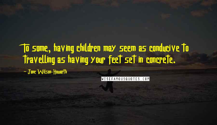 Jane Wilson-Howarth Quotes: To some, having children may seem as conducive to travelling as having your feet set in concrete.