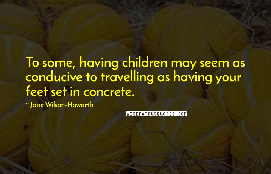 Jane Wilson-Howarth Quotes: To some, having children may seem as conducive to travelling as having your feet set in concrete.