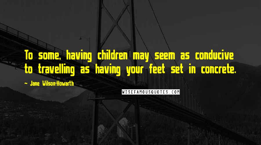 Jane Wilson-Howarth Quotes: To some, having children may seem as conducive to travelling as having your feet set in concrete.