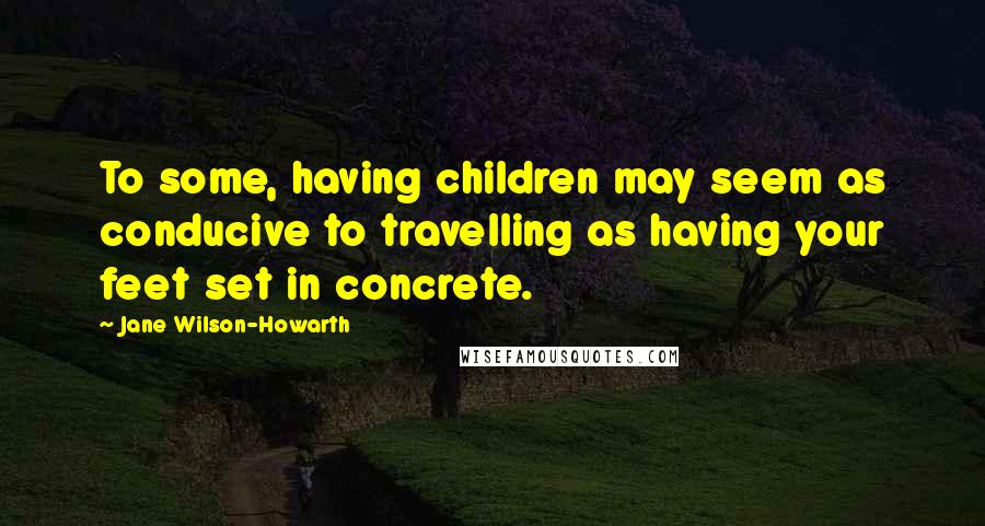 Jane Wilson-Howarth Quotes: To some, having children may seem as conducive to travelling as having your feet set in concrete.