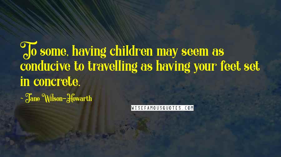 Jane Wilson-Howarth Quotes: To some, having children may seem as conducive to travelling as having your feet set in concrete.