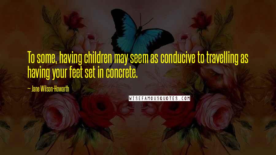 Jane Wilson-Howarth Quotes: To some, having children may seem as conducive to travelling as having your feet set in concrete.