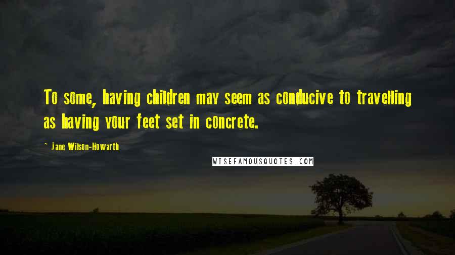 Jane Wilson-Howarth Quotes: To some, having children may seem as conducive to travelling as having your feet set in concrete.