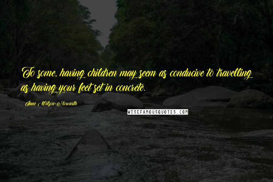 Jane Wilson-Howarth Quotes: To some, having children may seem as conducive to travelling as having your feet set in concrete.