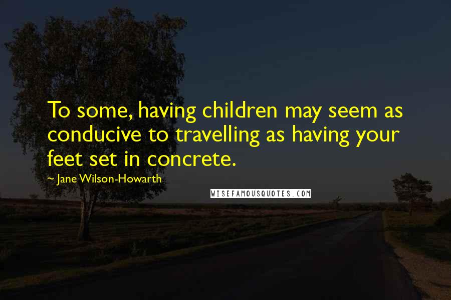 Jane Wilson-Howarth Quotes: To some, having children may seem as conducive to travelling as having your feet set in concrete.