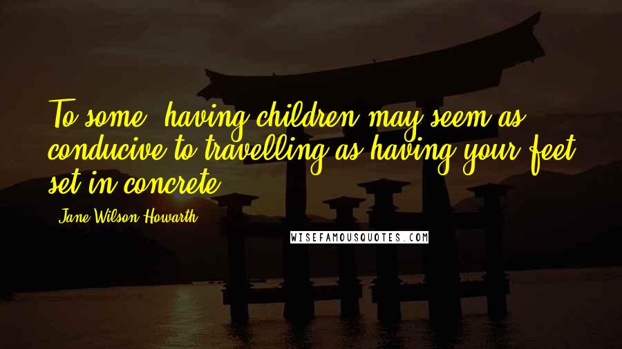 Jane Wilson-Howarth Quotes: To some, having children may seem as conducive to travelling as having your feet set in concrete.