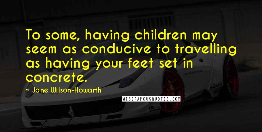 Jane Wilson-Howarth Quotes: To some, having children may seem as conducive to travelling as having your feet set in concrete.