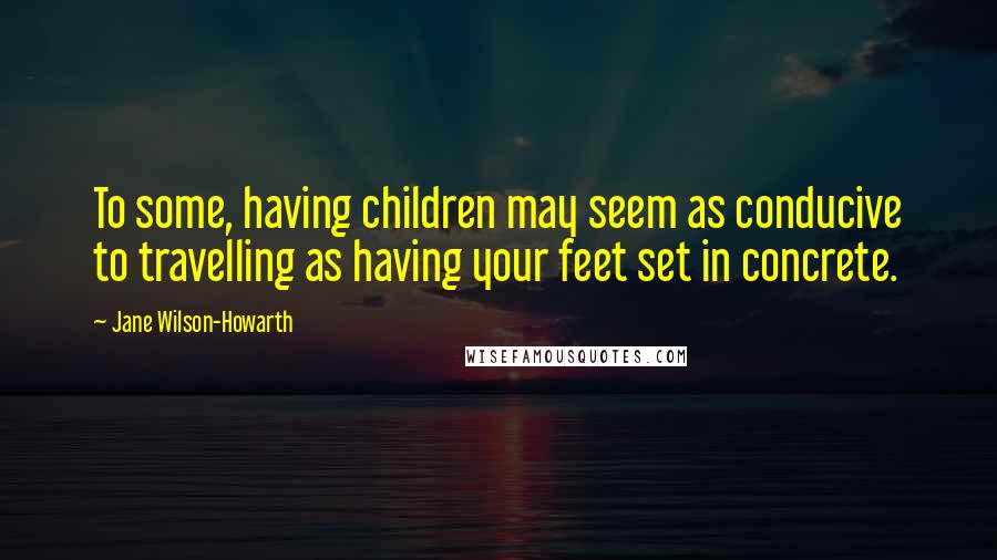 Jane Wilson-Howarth Quotes: To some, having children may seem as conducive to travelling as having your feet set in concrete.