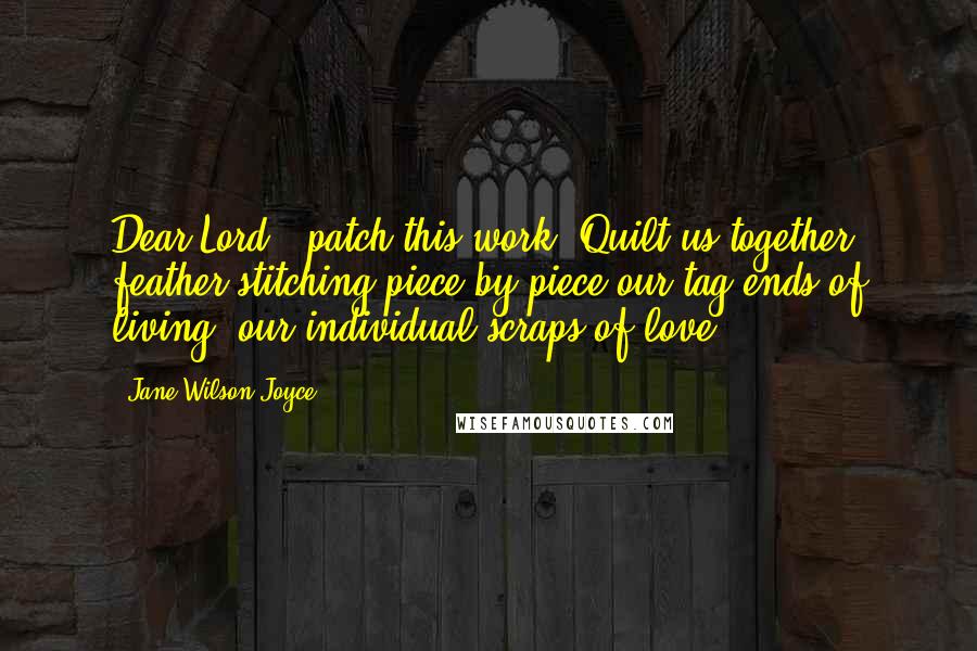 Jane Wilson Joyce Quotes: Dear Lord...patch this work. Quilt us together, feather-stitching piece by piece our tag-ends of living, our individual scraps of love