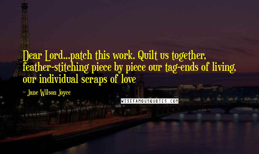Jane Wilson Joyce Quotes: Dear Lord...patch this work. Quilt us together, feather-stitching piece by piece our tag-ends of living, our individual scraps of love