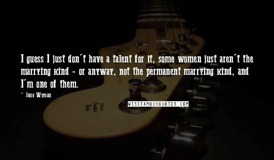 Jane Wyman Quotes: I guess I just don't have a talent for it, some women just aren't the marrying kind - or anyway, not the permanent marrying kind, and I'm one of them.