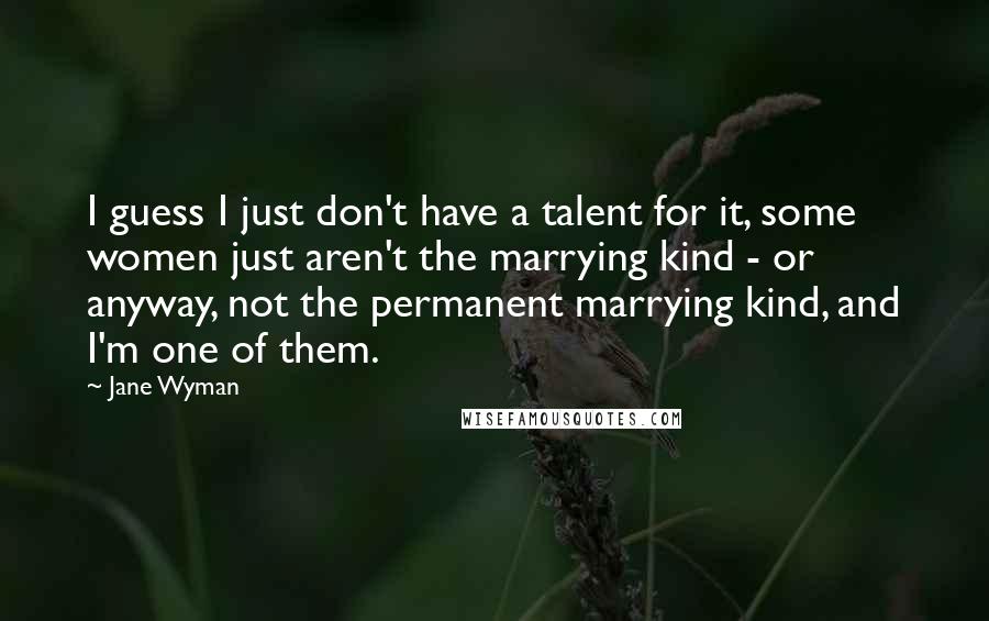 Jane Wyman Quotes: I guess I just don't have a talent for it, some women just aren't the marrying kind - or anyway, not the permanent marrying kind, and I'm one of them.