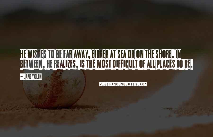 Jane Yolen Quotes: He wishes to be far away, either at sea or on the shore. In between, he realizes, is the most difficult of all places to be.