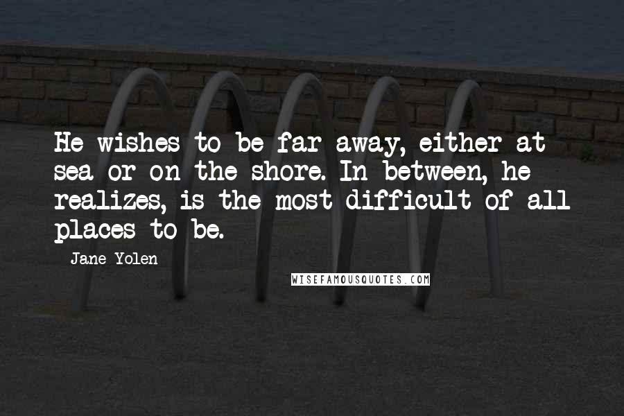 Jane Yolen Quotes: He wishes to be far away, either at sea or on the shore. In between, he realizes, is the most difficult of all places to be.