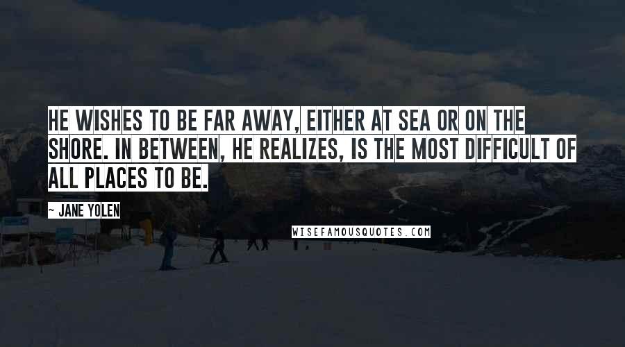 Jane Yolen Quotes: He wishes to be far away, either at sea or on the shore. In between, he realizes, is the most difficult of all places to be.