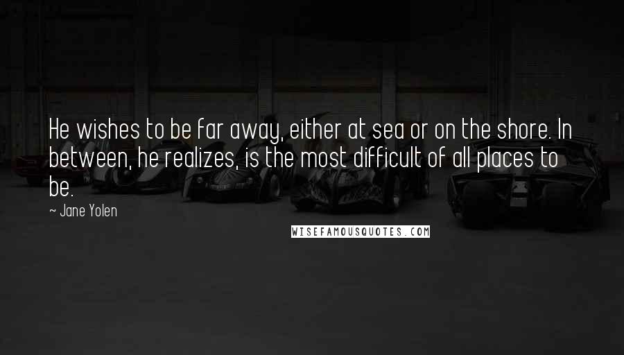 Jane Yolen Quotes: He wishes to be far away, either at sea or on the shore. In between, he realizes, is the most difficult of all places to be.