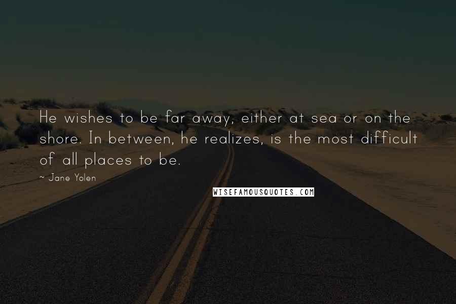 Jane Yolen Quotes: He wishes to be far away, either at sea or on the shore. In between, he realizes, is the most difficult of all places to be.